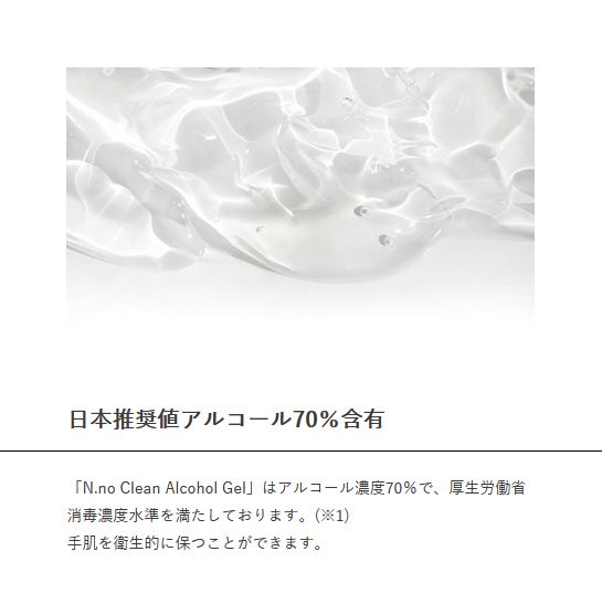 日本推奨値アルコール70％含有　「N.no Clean Alcohol Gel」はアルコール濃度70％で、厚生労働省消毒濃度水準を満たしております。(※1)　手肌を衛生的に保つことができます。