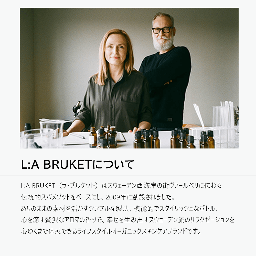L:A BRUKET（ラ・ブルケット）はスウェーデン西海岸の街ヴァールベリに伝わる伝統的スパメゾットをベースにし、2009年に創設されました。ありのままの素材を活かすシンプルな製法、機能的でスタイリッシュなボトル、心を癒す贅沢なアロマの香りで、幸せを生み出すスウェーデン流のリラクゼーションを心ゆくまで体感できるライフスタイルオーガニックスキンケアブランドです。