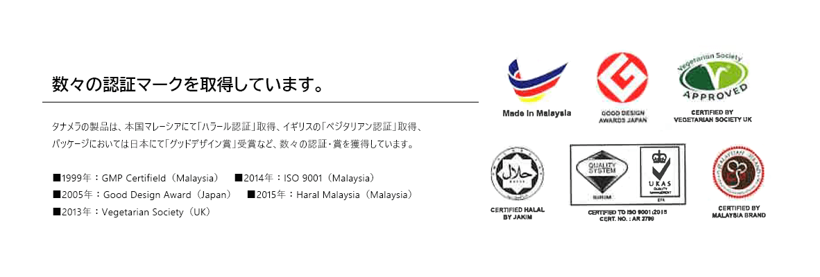 タナメラの製品は、本国マレーシアにて「ハラール認証」取得、イギリスの「ベジタリアン認証」取得、パッケージにおいては日本にて「グッドデザイン賞」受賞など、数々の認証・賞を獲得しています。